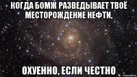 когда бомж разведывает твоё месторождение нефти, охуенно, если честно