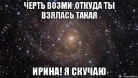 черть возми ,откуда ты взялась такая ирина! я скучаю