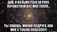 дай, я возьму тебя за руку, почувствуй все мое тепло... ты знаешь, милая подруга, как мне с тобою повезло?!