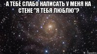 а тебе слабо написать у меня на стене "я тебя люблю"? 