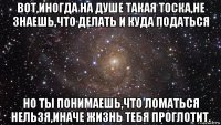 вот,иногда на душе такая тоска,не знаешь,что делать и куда податься но ты понимаешь,что ломаться нельзя,иначе жизнь тебя проглотит.