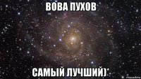 вова пухов самый лучший)*