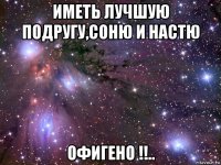 иметь лучшую подругу,соню и настю офигено !!..