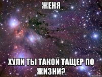 женя хули ты такой тащер по жизни?