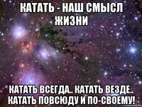 катать - наш смысл жизни катать всегда.. катать везде.. катать повсюду и по-своему!