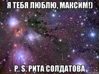 я тебя люблю, максим!) p. s. рита солдатова