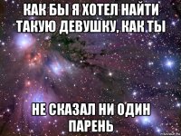 как бы я хотел найти такую девушку, как ты не сказал ни один парень