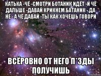 катька -чё -смотри ботаник идёт -и чё дальше -давай крикнем батаник - да не - а чё давай -ты как хочешь говори всёровно от него п*зды получишь