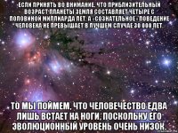 если принять во внимание, что приблизительный возраст планеты земля составляет четыре с половиной миллиарда лет, а «сознательное» поведение человека не превышает в лучшем случае 30 000 лет, то мы поймем, что человечество едва лишь встает на ноги, поскольку его эволюционный уровень очень низок.