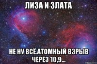 лиза и злата не ну всё.атомный взрыв через 10,9...