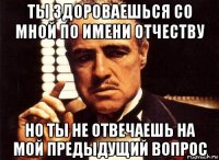 ты здороваешься со мной по имени отчеству но ты не отвечаешь на мой предыдущий вопрос