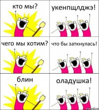 кто мы? укенпщлджэ! чего мы хотим? что бы заткнулась! блин оладушка!