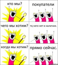 кто мы? покупатели чего мы хотим? то,чего нет в наличии. когда мы хотим? прямо сейчас.