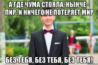 а где чума стояла, нынче - пир, и ничего не потеряет мир без тебя, без тебя, без тебя!