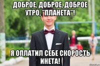 доброе, доброе, доброе утро, "планета"! я оплатил себе скорость инета!