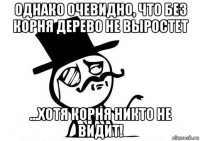 однако очевидно, что без корня дерево не выростет ...хотя корня никто не видит!