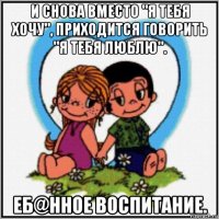 и снова вместо "я тебя хочу", приходится говорить "я тебя люблю". еб@нное воспитание.