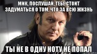 мик, послушай, тебе стоит задуматься о том, что за всю жизнь ты не в одну ноту не попал