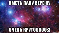 иметь папу сережу очень крутооооо:3