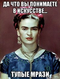 да что вы понимаете в искусстве... тупые мрази