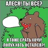 алеся! ты всё? я тоже срать хочу! лопух хоть остался?!