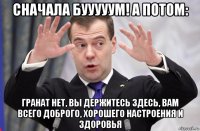 сначала бууууум! а потом: гранат нет, вы держитесь здесь, вам всего доброго, хорошего настроения и здоровья