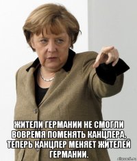  жители германии не смогли вовремя поменять канцлера, теперь канцлер меняет жителей германии.