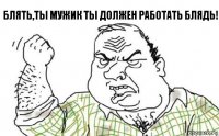 блять,ты мужик ты должен работать блядь!