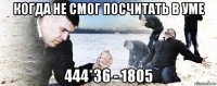 когда не смог посчитать в уме 444*36 - 1805