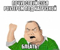 почувствуй себя роутером под нагрузкой блеать!