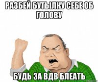 разбей бутылку себе об голову будь за вдв блеать