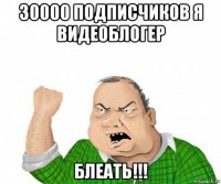 30000 подписчиков я видеоблогер блеать!!!