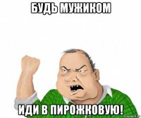 будь мужиком иди в пирожковую!