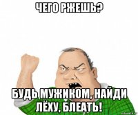 чего ржешь? будь мужиком, найди лёху, блеать!