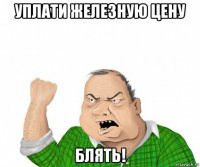 уплати железную цену блять!