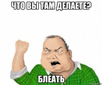 что вы там делаете? блеать