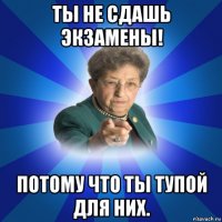 ты не сдашь экзамены! потому что ты тупой для них.