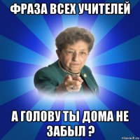 фраза всех учителей а голову ты дома не забыл ?