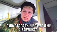  сука падла ты че охуел я же бабушка