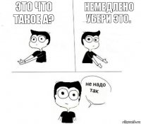 Это что такое а? Немедлено убери это.