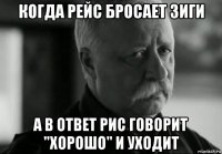 когда рейс бросает зиги а в ответ рис говорит "хорошо" и уходит