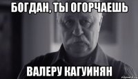 богдан, ты огорчаешь валеру кагуинян