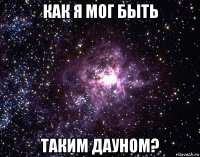 как я мог быть таким дауном?