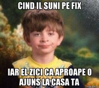 cind il suni pe fix iar el zici ca aproape o ajuns la casa ta