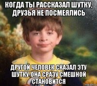 когда ты рассказал шутку, друзья не посмеялись другой человек сказал эту шутку-она сразу смешной становится