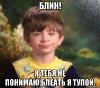 блин! я тебя не понимаю,блеать я тупой.