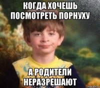 когда хочешь посмотреть порнуху а родители неразрешают