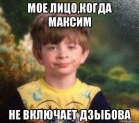 мое лицо,когда максим не включает дзыбова