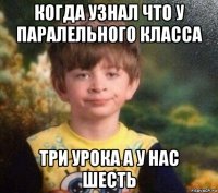 когда узнал что у паралельного класса три урока а у нас шесть