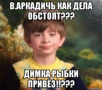 в.аркадичь как дела обстоят??? димка рыбки привёз!!???